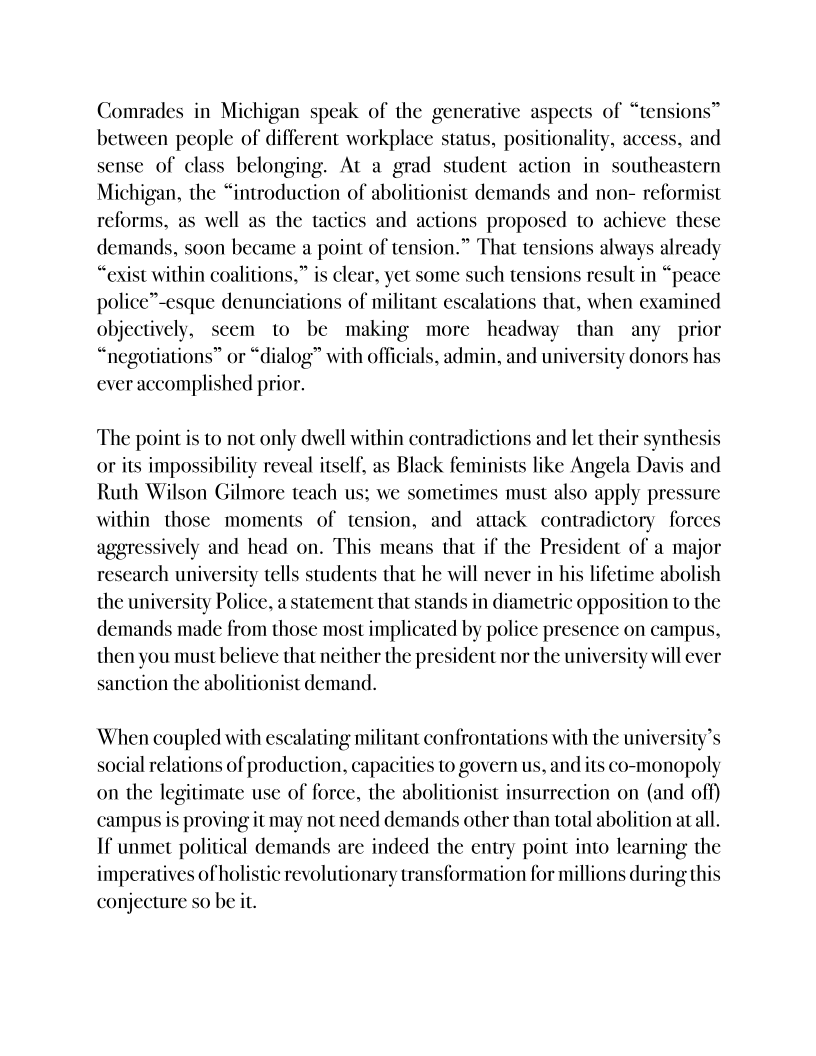    

Comrades in Michigan speak of the generative aspects of “tensions”
between people of different workplace status, positionality, acc and
sense of class belonging. At a grad student action in southeastern
Michigan, the “introduction of abolitionist demands and non- reformist
reforms, as well as the tactics and actions proposed to achieve these
demands, soon became a point of tension.” That tensions al alread
“exist within coalitions,” is clear, yet some such tensions result in “peace
police”-esque denunciations of militant escalations that, when examined
objectively, seem to be making more headway than any prior
“negotiations” or “dialog” with officials, admin, and university donors has
ever accomplished prior.

 

 

 

     

 

 

The point is to not only dwell within contradictions and let their synthesis
or its impossibility reveal itself, as Black feminists like Angela Davis and
Ruth Wilson Gilmore teach us; we sometimes must also apply pressure
within those moments of tension, and attack contradictory forces
aggressively and head on. This means that if the President of a major
research university tells students that he will never in his lifetime abolish
the university Police, a statement that stands in diametric opposition to the
demands made from those most implicated by police presence on campus,
then you must believe that neither the president nor the university will ever
sanction the abolitionist demand.

        

 

 

When coupled with escalating militant confrontations with the university
social relations of production, capacities to govern us, and its co-monopoly
on the legitimate use of force, the abolitionist insurrection on (and off)
campus is proving it may not need demands other than total abolition atall.
If unmet political demands are indeed the entry point into learning the
imperatives of holistic revolutionary transformation for millions during this
conjecture so be it.

  

   
